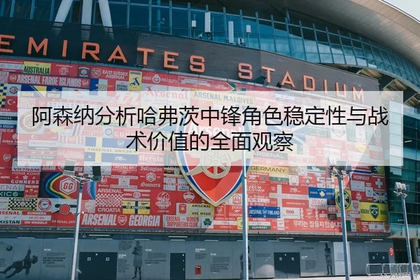 阿森纳分析哈弗茨中锋角色稳定性与战术价值的全面观察