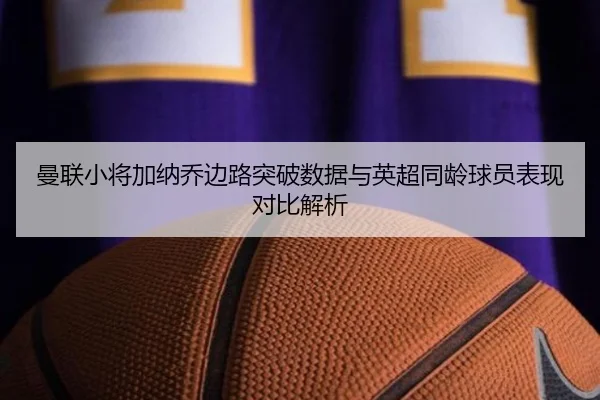 曼联小将加纳乔边路突破数据与英超同龄球员表现对比解析
