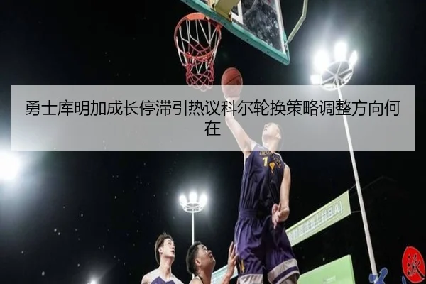 勇士库明加成长停滞引热议科尔轮换策略调整方向何在