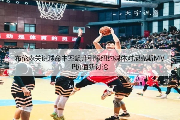 布伦森关键球命中率飙升引爆纽约媒体对尼克斯MVP价值新讨论