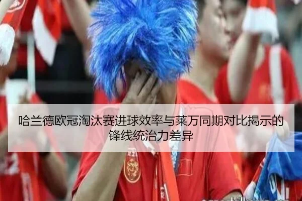 哈兰德欧冠淘汰赛进球效率与莱万同期对比揭示的锋线统治力差异